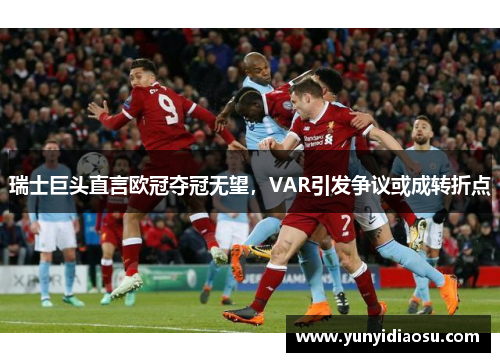 瑞士巨头直言欧冠夺冠无望，VAR引发争议或成转折点